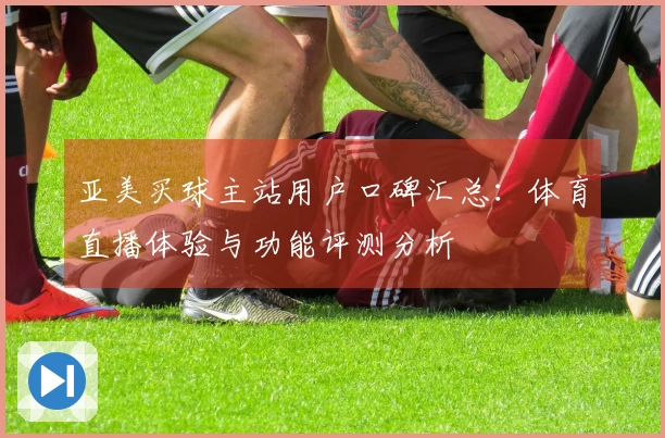 亚美买球主站用户口碑汇总：体育直播体验与功能评测分析
