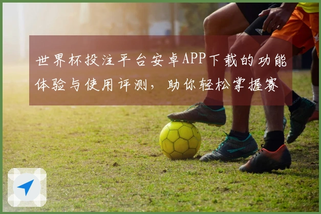 世界杯投注平台安卓APP下载的功能体验与使用评测，助你轻松掌握赛事动态
