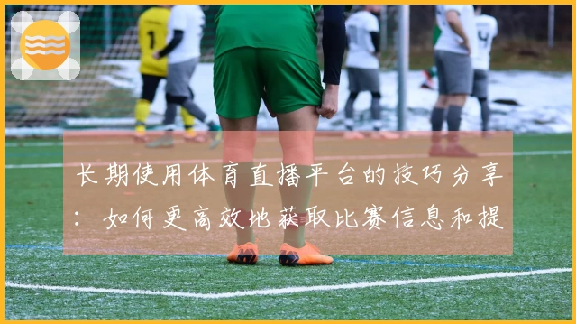 长期使用体育直播平台的技巧分享：如何更高效地获取比赛信息和提升观看体验